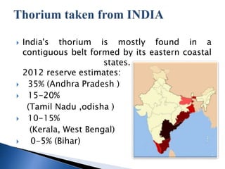 ? India's thorium is mostly found in a
contiguous belt formed by its eastern coastal
states.
2012 reserve estimates:
? 35% (Andhra Pradesh )
? 15-20%
(Tamil Nadu ,odisha )
? 10-15%
(Kerala, West Bengal)
? 0-5% (Bihar)
 