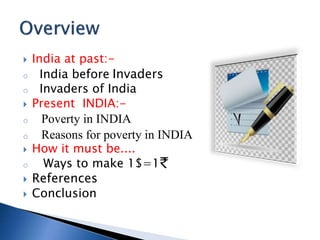 ? India at past:-
o India before Invaders
o Invaders of India
? Present INDIA:-
o Poverty in INDIA
o Reasons for poverty in INDIA
? How it must be....
o Ways to make 1$=1
? References
? Conclusion
 