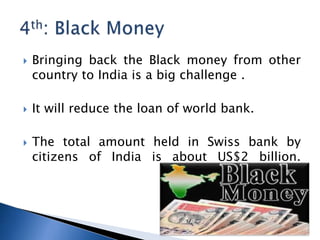 ? Bringing back the Black money from other
country to India is a big challenge .
? It will reduce the loan of world bank.
? The total amount held in Swiss bank by
citizens of India is about US$2 billion.
 