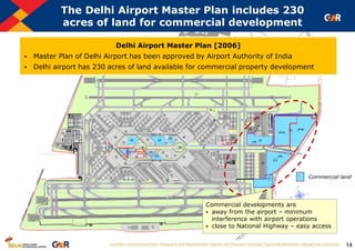 14
The Delhi Airport Master Plan includes 230
acres of land for commercial development
Commercial land
Delhi Airport Master Plan [2006]
 Master Plan of Delhi Airport has been approved by Airport Authority of India
 Delhi airport has 230 acres of land available for commercial property development
Commercial developments are
 away from the airport – minimum
interference with airport operations
 close to National Highway – easy access
 