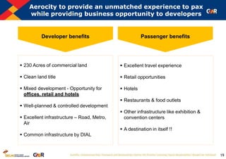 19
Aerocity to provide an unmatched experience to pax
while providing business opportunity to developers
 230 Acres of commercial land
 Clean land title
 Mixed development - Opportunity for
offices, retail and hotels
 Well-planned & controlled development
 Excellent infrastructure – Road, Metro,
Air
 Common infrastructure by DIAL
 Excellent travel experience
 Retail opportunities
 Hotels
 Restaurants & food outlets
 Other infrastructure like exhibition &
convention centers
 A destination in itself !!
Developer benefits Passenger benefits
 