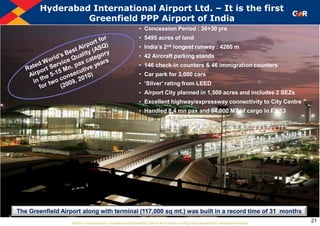 • Concession Period : 30+30 yrs
• 5495 acres of land
• India‟s 2nd longest runway : 4260 m
• 42 Aircraft parking stands
• 146 check-in counters & 46 immigration counters
• Car park for 3,000 cars
• „Silver‟ rating from LEED
• Airport City planned in 1,500 acres and includes 2 SEZs
• Excellent highway/expressway connectivity to City Centre
• Handled 8.4 mn pax and 84,000 MT of cargo in FY‟13
Hyderabad International Airport Ltd. – It is the first
Greenfield PPP Airport of India
21
The Greenfield Airport along with terminal (117,000 sq mt.) was built in a record time of 31 months
 