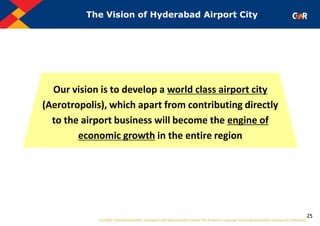 25
The Vision of Hyderabad Airport City
Our vision is to develop a world class airport city
(Aerotropolis), which apart from contributing directly
to the airport business will become the engine of
economic growth in the entire region
 