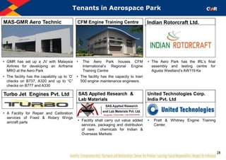 United Technologies Corp.
India Pvt. Ltd
Tenants in Aerospace Park
MAS-GMR Aero Technic
Ltd.
CFM Engine Training Centre Indian Rotorcraft Ltd.
• GMR has set up a JV with Malaysia
Airlines for developing an Airframe
MRO at the Aero Park
• The facility has the capability up to „D‟
checks on B737, A320 and up to “C”
checks on B777 and A330
• The Aero Park houses CFM
International‟s Regional Engine
Training Centre
• The facility has the capacity to train
500 engine maintenance engineers.
• The Aero Park has the IRL‟s final
assembly and testing centre for
Agusta Westland‟s AW119 Ke
Turbo Jet Engines Pvt. Ltd
• Pratt & Whitney Engine Training
Center.
• A Facility for Repair and Calibration
services of Fixed & Rotary Wings
aircraft parts
SAS Applied Research &
Lab Materials
• Facility shall carry out value added
services, packaging and distribution
of rare chemicals for Indian &
Overseas Markets
28
 
