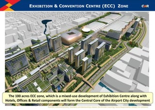 EXHIBITION & CONVENTION CENTRE (ECC) ZONE
34
The 100 acres ECC zone, which is a mixed-use development of Exhibition Centre along with
Hotels, Offices & Retail components will form the Central Core of the Airport City development
 