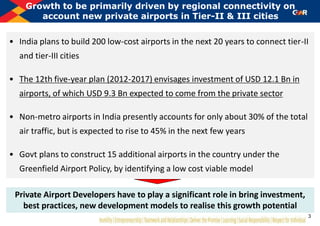 • India plans to build 200 low-cost airports in the next 20 years to connect tier-II
and tier-III cities
• The 12th five-year plan (2012-2017) envisages investment of USD 12.1 Bn in
airports, of which USD 9.3 Bn expected to come from the private sector
• Non-metro airports in India presently accounts for only about 30% of the total
air traffic, but is expected to rise to 45% in the next few years
• Govt plans to construct 15 additional airports in the country under the
Greenfield Airport Policy, by identifying a low cost viable model
Growth to be primarily driven by regional connectivity on
account new private airports in Tier-II & III cities
Private Airport Developers have to play a significant role in bring investment,
best practices, new development models to realise this growth potential
3
 