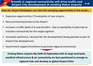 • Expansion opportunities / Privatization of new airports
• New connectivity/routes to the Airport
• Increase in traffic (both O-D and transfer) – due to availability of alternate to
train/bus connectivity for the target segment
• Increased catchment / demand for the developments being planned as part of
Airport City developments
• Government support/incentives to promote regional connectivity
Growth in regional connectivity will drive traffic and
Airport City development at existing Metro airports
Existing Metro airports like Delhi & Hyderabad with its large land bank,
excellent infrastructure & air connectivity are best positioned to emerge as
regional hubs and develop as global Airport Cities
How the Airport Developers can view the emerging opportunities in the sector….
4
 