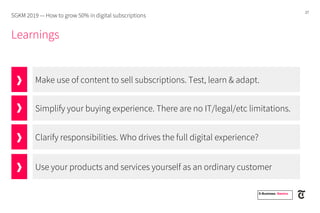 27
Make use of content to sell subscriptions. Test, learn & adapt.
Simplify your buying experience. There are no IT/legal/etc limitations.
Clarify responsibilities. Who drives the full digital experience?
Learnings
SGKM 2019 — How to grow 50% in digital subscriptions
E-Business. Namics.
Use your products and services yourself as an ordinary customer
 