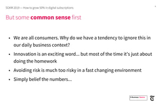 4
But some common sense first
• We are all consumers. Why do we have a tendency to ignore this in
our daily business context?
• Innovation is an exciting word... but most of the time it’s just about
doing the homework
• Avoiding risk is much too risky in a fast changing environment
• Simply belief the numbers...
SGKM 2019 — How to grow 50% in digital subscriptions
E-Business. Namics.
 