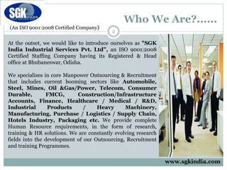 (An ISO 9001:2008 Certified Company)
Who We Are?......
At the outset, we would like to introduce ourselves as "SGK
India Industrial Services Pvt. Ltd”, an ISO 9001:2008
Certified Staffing Company having its Registered & Head
office at Bhubaneswar, Odisha.
We specializes in core Manpower Outsourcing & Recruitment
that includes current booming sectors like Automobile,
Steel, Mines, Oil &Gas/Power, Telecom, Consumer
Durable, FMCG, Construction/Infrastructure
Accounts, Finance, Healthcare / Medical / R&D,
Industrial Products / Heavy Machinery,
Manufacturing, Purchase / Logistics / Supply Chain,
Hotels Industry, Packaging etc. We provide complete
Human Resource requirements, in the form of research,
training & HR solutions. We are constantly evolving research
fields into the development of our Outsourcing, Recruitment
and training Programmes.
2
www.sgkindia.com
 