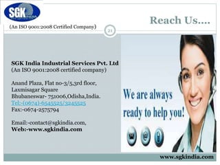 (An ISO 9001:2008 Certified Company)
Reach Us….
21
SGK India Industrial Services Pvt. Ltd
(An ISO 9001:2008 certified company)
Anand Plaza, Flat no-3/5,3rd floor,
Laxmisagar Square
Bhubaneswar- 751006,Odisha,India.
Tel:-(0674)-6545525/3245525
Fax:-0674-2575794
Email:-contact@sgkindia.com,
Web:-www.sgkindia.com
www.sgkindia.com
 