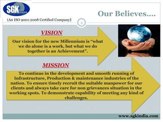 (An ISO 9001:2008 Certified Company)
Our Believes….
Our vision for the new Millennium is “what
we do alone is a work, but what we do
together is an Achievement”.
VISION
MISSION
To continue in the development and smooth running of
Infrastructure, Production & maintenance industries of the
nation. To ensure timely recruit the suitable manpower for our
clients and always take care for non grievances situation in the
working spots. To demonstrate capability of meeting any kind of
challenges.
3
www.sgkindia.com
 