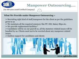 (An ISO 9001:2008 Certified Company)
Manpower Outsourcing….
5
What We Provide under Manpower Outsourcing :-
 Recruiting right kind of staff/manpower for the client as per the guidelines
given to us
 We maintain all the required statutory like PF, ESI, Salary Slips etc.
 We provide replacement facilities *
 Candidates will be on our payroll so, all the statutory related issues will be
handled by us. Clients need not to be worried about any manpower related
issues.
 Endless support for candidates and clients
www.sgkindia.com
 