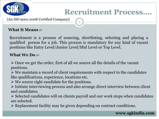 (An ISO 9001:2008 Certified Company)
Recruitment Process….
7
What It Means :-
Recruitment is a process of sourcing, shortlisting, selecting and placing a
qualified person for a job. This process is mandatory for any kind of vacant
positions like Entry Level/Junior Level/Mid Level or Top Level.
What We Do :-
 Once we get the order, first of all we source all the details of the vacant
positions.
 We maintain a record of client requirements with respect to the candidates
like qualifications, experience, locations etc.
 We source right candidate for the positions.
 Initiate interviewing process and also arrange direct interview between client
and candidates.
 Selected candidates will on clients payroll and our work stops when candidates
are selected.
 Replacement facility may be given depending on contract conditions.
www.sgkindia.com
 