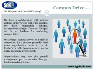 (An ISO 9001:2008 Certified Company)
Campus Drive….
8
We have a collaboration with various
colleges in the various part of the country.
We have Engineering colleges,
Management colleges, Technical Colleges
etc. in our database for conducting
campus drive.
We arrange campus drives on behalf of
companies. It’s a process generally used
when organizations want to recruit
fresher's in bulk. Companies need not to
worry about any arrangement.
Organizations may also give payroll
management part to us after they get
final selected candidates.
www.sgkindia.com
 