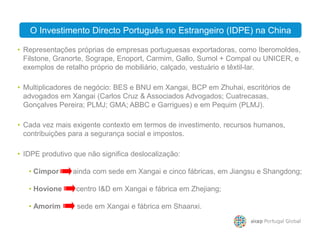 O Investimento Directo Português no Estrangeiro (IDPE) na China
• Representações próprias de empresas portuguesas exportadoras, como Iberomoldes,
Filstone, Granorte, Sogrape, Enoport, Carmim, Gallo, Sumol + Compal ou UNICER, e
exemplos de retalho próprio de mobiliário, calçado, vestuário e têxtil-lar.
• Multiplicadores de negócio: BES e BNU em Xangai, BCP em Zhuhai, escritórios de
advogados em Xangai (Carlos Cruz & Associados Advogados; Cuatrecasas,
Gonçalves Pereira; PLMJ; GMA; ABBC e Garrigues) e em Pequim (PLMJ).
O Investimento Directo Português no Estrangeiro (IDPE) na China
• Cada vez mais exigente contexto em termos de investimento, recursos humanos,
• IDPE produtivo que não significa deslocalização:
• Cimpor ainda com sede em Xangai e cinco fábricas, em Jiangsu e Shangdong;
• Hovione centro I&D em Xangai e fábrica em Zhejiang;
• Amorim sede em Xangai e fábrica em Shaanxi.
• Cada vez mais exigente contexto em termos de investimento, recursos humanos,
contribuições para a segurança social e impostos.
 