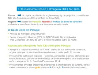 Forma de capital, aquisição de acções ou equity de projectos consolidados.
Não são frequentes os IDE greenfield ou brownfield.
Objecto acesso ao mercado; recursos e marcas de bens de consumo
a alavancar com financiamento e acesso ao mercado chinês.
O IDE da China em Portugal:
• Acesso ao mercado: ZTE e Huawei:
• Sector energético: Sinopec (30% da GALP Brasil); Corporação das
O Investimento Directo Estrangeiro (IDE) da China
• Sector energético: Sinopec (30% da GALP Brasil); Corporação das
Três Gargantas (21,35% da EDP) e Rede do Estado (25% da REN).
Apostas para atracção de mais IDE chinês para Portugal:
• Xangai é a “capital económica da China”, centro da sua actividade comercial,
origem principal do seu investimento privado e o maior porto do mundo;
• Investimento público em logística – ferrovias, aeroportos e portos, atendendo por
exemplo ao novo posicionamento relativo de Sines como porto de transhippment
após o alargamento do Canal do Panamá em 2014;
• Investimentos privados produtivos, financeiros e em imobiliário de turismo, com a
valência dos novos vistos gold (sistema Autorização Residência Investidores).
 