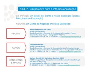 Na China, um Centro de Negócios em e dois Escritórios:
Alexandra Ferreira Leite (2013)
AICEP Portugal Global
Secção Económica e Comercial da Embaixada de Portugal em Pequim
8, San Li Tun Dong Wu Jie – Beijing 100600 PR China
T. +86 10 6532 0401 | F. +86 10 6532 6746 | E. aicep.beijing@portugalglobal.pt
PEQUIM
Em Portugal, um gestor de cliente à vossa disposição (Lisboa,
Porto, Lojas de Exportação)
AICEP - um parceiro para a internacionalização
Filipe Santos Costa
AICEP Portugal Global
Secção Económica e Comercial do Consulado-Geral de Portugal em Xangai
16th floor, Crystal Century Tower, 567 Wei Hai Road - Shanghai 200041 PR China
T. + 86 21 62886767 | F. +86 21 6286571 | E. aicep.shanghai@portugalglobal.pt
XANGAI
Mariana Oom (2012) / Maria João Bonifácio (2013)
AICEP Portugal Global – Secção Económica do Consulado Geral de Portugal
em Macau e Hong Kong
R. Pedro Nolasco da Silva, 45-2º – Macau SAR (PR China)
T. +853 2872 83 00/1 | F. +853 28728303 | E. aicep.macau@portugalglobal.pt
HONG KONG
& MACAU
T. +86 10 6532 0401 | F. +86 10 6532 6746 | E. aicep.beijing@portugalglobal.pt
 
