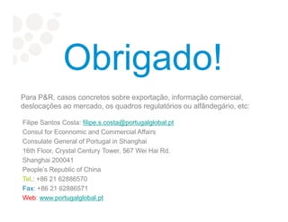 Para P&R, casos concretos sobre exportação, informação comercial,
deslocações ao mercado, os quadros regulatórios ou alfândegário, etc:
Obrigado!
Filipe Santos Costa: filipe.s.costa@portugalglobal.pt
Consul for Econnomic and Commercial Affairs
Consulate General of Portugal in Shanghai
16th Floor, Crystal Century Tower, 567 Wei Hai Rd.
Shanghai 200041
People’s Republic of China
Tel.: +86 21 62886570
Fax: +86 21 62886571
Web: www.portugalglobal.pt
 