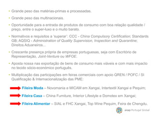 • Crescente presença própria de empresas portuguesas, seja com Escritório de
Representação, Joint-Venture ou WFOE.
• Oportunidade para a entrada de produtos de consumo com boa relação qualidade /
preço, entre o super-luxo e o muito barato.
• Grande peso das multinacionais.
• Grande peso das matérias-primas e processadas.
• Aposta nossa nas exportação de bens de consumo mais viáveis e com mais impacto
• Normativos e requisitos a ‘superar’: CCC - China Compulsory Certification; Standards
GB; AQSIQ - Administration of Quality Supervision, Inspection and Quarantine;
Direitos Aduaneiros...
• Multiplicação das participações em feiras comerciais com apoio QREN / POFC / SI
Qualificação & Internacionalização das PME:
• Aposta nossa nas exportação de bens de consumo mais viáveis e com mais impacto
no tecido sócio-económico português.
Fileira Casa – China Furniture, Interior Lifestyle e Domotex em Xangai;
Fileira Moda – Novomania e MICAM em Xangai, Intertextil Xangai e Pequim;
Fileira Alimentar – SIAL e FHC Xangai, Top Wine Pequim, Feira de Chengdu.
 