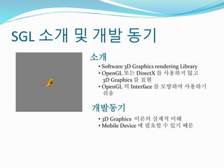 SGL 소개 및 개발 동기
• Software 3D Graphics rendering Library
• OpenGL 또는 DirectX 를 사용하지 않고
3D Graphics 를 표현
• OpenGL 의 Interface 를 모방하여 사용하기
쉬움
소개
개발동기
• 3D Graphics 이론의 실제적 이해
• Mobile Device 에 필요할 수 있기 때문
 