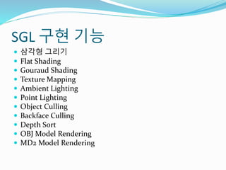 SGL 구현 기능
 삼각형 그리기
 Flat Shading
 Gouraud Shading
 Texture Mapping
 Ambient Lighting
 Point Lighting
 Object Culling
 Backface Culling
 Depth Sort
 OBJ Model Rendering
 MD2 Model Rendering
 