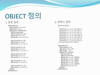 OBJECT 정의
sglPushMatrix();
sglTranslatef(0.0, 0.0, 0.0);
sglRotatef(a, 0, 0, 1);
sglBegin(SGL_TRIANGLES);
sglSetTexture(texId);
sglTexCoord2f(0.0f, 0.0f);
sglColor3f(1.0, 0.0, 0.0);
sglVertex3f(-1.0, -1.0, 1.0); //0
sglTexCoord2f(1.0f, 0.0f);
sglColor3f(0.0, 1.0, 0.0);
sglVertex3f( 1.0, -1.0, 1.0); //1
sglTexCoord2f(1.0f, 1.0f);
sglColor3f(0.0, 0.0, 1.0);
sglVertex3f( 1.0, 1.0, 1.0); //2
sglTexCoord2f(0.0f, 0.0f);
sglColor3f(0.0, 0.0, 1.0);
sglVertex3f(-1.0, -1.0, 1.0); //3
sglTexCoord2f(1.0f, 1.0f);
sglVertex3f( 1.0, 1.0,1.0); //4
sglTexCoord2f(0.0f, 1.0f);
sglVertex3f(-1.0, 1.0,1.0); //5
sglEnd();
sglPopMatrix();
1. 정점 정의 2. 인덱스 정의
SGLVertex pts[8] =
{
SGLVertex(-1.0, -1.0, 1.0, 0.0f, 0.0f), //0
SGLVertex( 1.0, -1.0, 1.0, 1.0f, 0.0f), //1
SGLVertex( 1.0, 1.0, 1.0, 1.0f, 1.0f), //2
SGLVertex(-1.0, 1.0, 1.0, 0.0f, 1.0f), //3
SGLVertex(-1.0, -1.0, 3.0, 0.0f, 0.0f), //4
SGLVertex( 1.0, -1.0, 3.0, 1.0f, 0.0f), //5
SGLVertex( 1.0, 1.0, 3.0, 1.0f, 1.0f), //6
SGLVertex(-1.0, 1.0, 3.0, 0.0f, 1.0f), //7
}; //정점(로컬좌표와 텍스춰좌표)
sglPushMatrix();
sglTranslatef(0, 0, 0);
sglScalef(3.0f, 3.0f, 3.0f);
sglRotatef(a, 1, 0, 1);
sglBegin(SGL_QUADS);
sglVertices(pts, 8);
sglSetTexture(texId);
sglIndex4i(0, 1, 2, 3); // FRONT
sglIndex4i(1, 5, 6, 2); // RIGHT
sglIndex4i(5, 4, 7, 6); // BACK
sglIndex4i(4, 0, 3, 7); // LEFT
sglIndex4i(4, 5, 1, 0); // DOWN
sglIndex4i(3, 2, 6, 7); // UP
sglEnd();
sglPopMatrix();
 