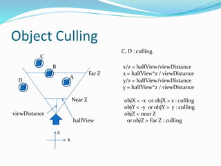 Object Culling
A
B
C
Near Z
Far Z
D
C, D : culling
viewDistance
x
z
halfView
x/z = halfView/viewDistance
x = halfView*z / viewDistance
y/z = halfView/viewDistance
y = halfView*z / viewDistance
objX < -x or objX > x : culling
objY < -y or objY > y : culling
objZ < near Z
or objZ > Far Z : culling
 