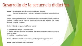 Sesión 1: presentación del cuento tradicional y de la actividad.
Hacer el agrupamiento y asignar a cada alumno el rol que ocupa dentro del
equipo.
Sesión 2: entrega de fotocopias del cuento en las que aparece señalado lo que deben
modificar. Entrega de las rúbricas para que conozcan los objetivos que deben
alcanzar. Empezar a trabajar.
Sesión 3: trabajo en grupo, modificar el cuento.
1º: completar con dibujos y una frase corta.
2º: rellenar el hueco utilizando las palabras que se les han facilitado en un glosario y
hacer un dibujo.
3º: modificar y completar el relato
Sesión 4: finalizar el relato y comenzar a practicar para la exposición final.
Sesión 5 y 6: exposición final y evaluación.
 
