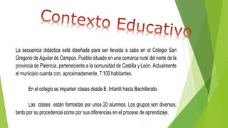 La secuencia didáctica está diseñada para ser llevada a cabo en el Colegio San
Gregorio de Aguilar de Campoo. Pueblo situado en una comarca rural del norte de la
provincia de Palencia, perteneciente a la comunidad de Castilla y León. Actualmente
el municipio cuenta con, aproximadamente, 7.100 habitantes.
En el colegio se imparten clases desde E. Infantil hasta Bachillerato.
Las clases están formadas por unos 20 alumnos. Los grupos son diversos,
tanto por su procedencia como por sus diferencias en el proceso de aprendizaje.
 