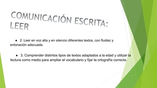 ● 2. Leer en voz alta y en silencio diferentes textos, con fluidez y
entonación adecuada.
● 3. Comprender distintos tipos de textos adaptados a la edad y utilizar la
lectura como medio para ampliar el vocabulario y fijar la ortografía correcta.
 