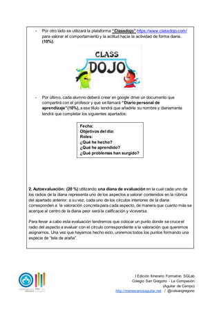 I Edición Itinerario Formativo SGLab
Colegio San Gregorio - La Compasión
(Aguilar de Campo)
http://menesianosaguilar.net / @colsangregorio
- Por otro lado se utilizará la plataforma “Classdojo” https://www.classdojo.com/
para valorar el comportamiento y la actitud hacía la actividad de forma diaria.
(10%).
- Por último, cada alumno deberá crear en google drive un documento que
compartirá con el profesor y que se llamará “Diario personal de
aprendizaje”(10%), a ese título tendrá que añadirle su nombre y diariamente
tendrá que completar los siguientes apartados:
2. Autoevaluación: (20 %) utilizando una diana de evaluación en la cual cada uno de
los radios de la diana representa uno de los aspectos a valorar contenidos en la rúbrica
del apartado anterior; a su vez, cada uno de los círculos interiores de la diana
corresponden a la valoración concreta para cada aspecto, de manera que cuanto más se
acerque al centro de la diana peor será la calificación y viceversa.
Para llevar a cabo esta evaluación tendremos que colocar un punto donde se cruce el
radio del aspecto a evaluar con el círculo correspondiente a la valoración que queremos
asignarnos. Una vez que hayamos hecho esto, uniremos todos los puntos formando una
especie de “tela de araña”.
Fecha:
Objetivos del día:
Roles:
¿Qué he hecho?
¿Qué he aprendido?
¿Qué problemas han surgido?
 