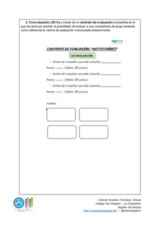 I Edición Itinerario Formativo SGLab
Colegio San Gregorio - La Compasión
(Aguilar de Campo)
http://menesianosaguilar.net / @colsangregorio
3. Co-evaluación:(20 %) a través de un contrato de evaluación compartida en el
que los alumnos tendrán la posibilidad de evaluar a sus compañeros de grupo teniendo
como referencia la rúbrica de evaluación mencionada anteriormente.
 