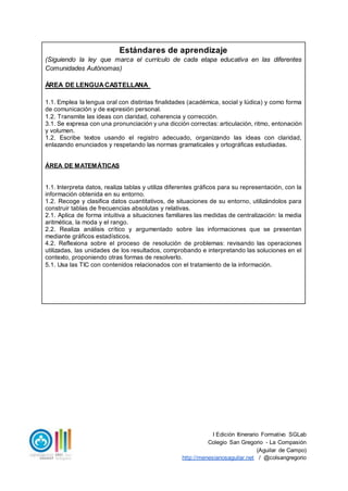 I Edición Itinerario Formativo SGLab
Colegio San Gregorio - La Compasión
(Aguilar de Campo)
http://menesianosaguilar.net / @colsangregorio
Estándares de aprendizaje
(Siguiendo la ley que marca el currículo de cada etapa educativa en las diferentes
Comunidades Autónomas)
ÁREA DE LENGUACASTELLANA
1.1. Emplea la lengua oral con distintas finalidades (académica, social y lúdica) y como forma
de comunicación y de expresión personal.
1.2. Transmite las ideas con claridad, coherencia y corrección.
3.1. Se expresa con una pronunciación y una dicción correctas: articulación, ritmo, entonación
y volumen.
1.2. Escribe textos usando el registro adecuado, organizando las ideas con claridad,
enlazando enunciados y respetando las normas gramaticales y ortográficas estudiadas.
ÁREA DE MATEMÁTICAS
1.1. Interpreta datos, realiza tablas y utiliza diferentes gráficos para su representación, con la
información obtenida en su entorno.
1.2. Recoge y clasifica datos cuantitativos, de situaciones de su entorno, utilizándolos para
construir tablas de frecuencias absolutas y relativas.
2.1. Aplica de forma intuitiva a situaciones familiares las medidas de centralización: la media
aritmética, la moda y el rango.
2.2. Realiza análisis crítico y argumentado sobre las informaciones que se presentan
mediante gráficos estadísticos.
4.2. Reflexiona sobre el proceso de resolución de problemas: revisando las operaciones
utilizadas, las unidades de los resultados, comprobando e interpretando las soluciones en el
contexto, proponiendo otras formas de resolverlo.
5.1. Usa las TIC con contenidos relacionados con el tratamiento de la información.
 