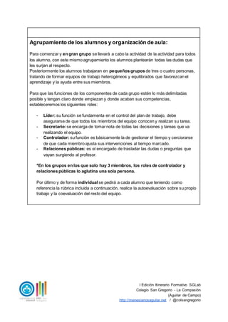 I Edición Itinerario Formativo SGLab
Colegio San Gregorio - La Compasión
(Aguilar de Campo)
http://menesianosaguilar.net / @colsangregorio
Agrupamiento de los alumnos y organización de aula:
Para comenzar y en gran grupo se llevará a cabo la actividad de la actividad para todos
los alumno, con este mismo agrupamiento los alumnos plantearán todas las dudas que
les surjan al respecto.
Posteriormente los alumnos trabajaran en pequeños grupos de tres o cuatro personas,
tratando de formar equipos de trabajo heterogéneos y equilibrados que favorezcan el
aprendizaje y la ayuda entre sus miembros.
Para que las funciones de los componentes de cada grupo estén lo más delimitadas
posible y tengan claro donde empiezan y donde acaban sus competencias,
estableceremos los siguientes roles:
- Líder: su función se fundamenta en el control del plan de trabajo, debe
asegurarse de que todos los miembros del equipo conocen y realizan su tarea.
- Secretario:se encarga de tomar nota de todas las decisiones y tareas que va
realizando el equipo.
- Controlador: su función es básicamente la de gestionar el tiempo y cerciorarse
de que cada miembro ajusta sus intervenciones al tiempo marcado.
- Relaciones públicas: es el encargado de trasladar las dudas o preguntas que
vayan surgiendo al profesor.
*En los grupos en los que solo hay 3 miembros, los roles de controlador y
relaciones públicas lo aglutina una sola persona.
Por último y de forma individual se pedirá a cada alumno que teniendo como
referencia la rúbrica incluida a continuación, realice la autoevaluación sobre su propio
trabajo y la coevaluación del resto del equipo.
 