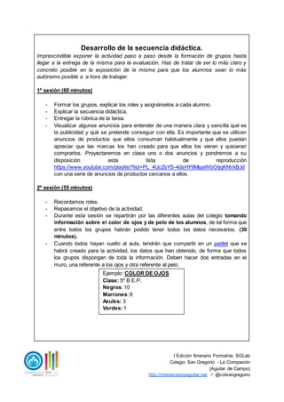 I Edición Itinerario Formativo SGLab
Colegio San Gregorio - La Compasión
(Aguilar de Campo)
http://menesianosaguilar.net / @colsangregorio
Desarrollo de la secuencia didáctica.
Imprescindible exponer la actividad paso a paso desde la formación de grupos hasta
llegar a la entrega de la misma para la evaluación. Has de tratar de ser lo más claro y
concreto posible en la exposición de la misma para que los alumnos sean lo más
autónomo posible a a hora de trabajar.
1ª sesión (60 minutos)
- Formar los grupos, explicar los roles y asignárselos a cada alumno.
- Explicar la secuencia didáctica.
- Entregar la rúbrica de la tarea.
- Visualizar algunos anuncios para entender de una manera clara y sencilla qué es
la publicidad y qué se pretende conseguir con ella. Es importante que se utilicen
anuncios de productos que ellos consuman habitualmente y que ellos puedan
apreciar que las marcas los han creado para que ellos los vieran y quisieran
comprarlos. Proyectaremos en clase uno o dos anuncios y pondremos a su
disposición esta lista de reproducción
https://www.youtube.com/playlist?list=PL_4UcZsYS-4dsHY9MipaWbOtjqKNVxBJd
con una serie de anuncios de productos cercanos a ellos.
2ª sesión (55 minutos)
- Recordamos roles.
- Repasamos el objetivo de la actividad.
- Durante esta sesión se repartirán por las diferentes aulas del colegio tomando
información sobre el color de ojos y de pelo de los alumnos, de tal forma que
entre todos los grupos habrán podido tener todos los datos necesarios. (30
minutos).
- Cuando todos hayan vuelto al aula, tendrán que compartir en un padlet que se
habrá creado para la actividad, los datos que han obtenido, de forma que todos
los grupos dispongan de toda la información. Deben hacer dos entradas en el
muro, una referente a los ojos y otra referente al pelo:
Ejemplo: COLOR DE OJOS
Clase: 5º B E.P.
Negros: 10
Marrones: 8
Azules: 3
Verdes: 1
 