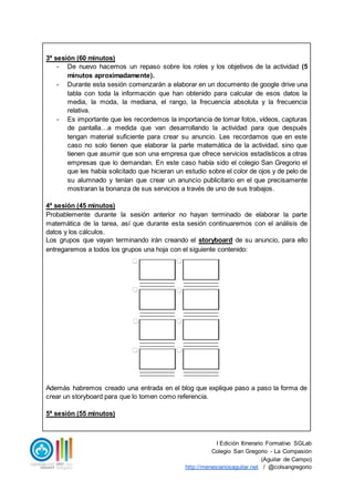 I Edición Itinerario Formativo SGLab
Colegio San Gregorio - La Compasión
(Aguilar de Campo)
http://menesianosaguilar.net / @colsangregorio
3ª sesión (60 minutos)
- De nuevo hacemos un repaso sobre los roles y los objetivos de la actividad (5
minutos aproximadamente).
- Durante esta sesión comenzarán a elaborar en un documento de google drive una
tabla con toda la información que han obtenido para calcular de esos datos la
media, la moda, la mediana, el rango, la frecuencia absoluta y la frecuencia
relativa.
- Es importante que les recordemos la importancia de tomar fotos, vídeos, capturas
de pantalla…a medida que van desarrollando la actividad para que después
tengan material suficiente para crear su anuncio. Les recordamos que en este
caso no solo tienen que elaborar la parte matemática de la actividad, sino que
tienen que asumir que son una empresa que ofrece servicios estadísticos a otras
empresas que lo demandan. En este caso había sido el colegio San Gregorio el
que les había solicitado que hicieran un estudio sobre el color de ojos y de pelo de
su alumnado y tenían que crear un anuncio publicitario en el que precisamente
mostraran la bonanza de sus servicios a través de uno de sus trabajos.
4ª sesión (45 minutos)
Probablemente durante la sesión anterior no hayan terminado de elaborar la parte
matemática de la tarea, así que durante esta sesión continuaremos con el análisis de
datos y los cálculos.
Los grupos que vayan terminando irán creando el storyboard de su anuncio, para ello
entregaremos a todos los grupos una hoja con el siguiente contenido:
Además habremos creado una entrada en el blog que explique paso a paso la forma de
crear un storyboard para que lo tomen como referencia.
5ª sesión (55 minutos)
 
