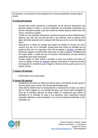 I Edición Itinerario Formativo SGLab
Colegio San Gregorio - La Compasión
(Aguilar de Campo)
http://menesianosaguilar.net / @colsangregorio
Continuaran o comenzarán con el storyboard de su anuncio publicitario durante toda la
sesión.
6ª sesión (60 minutos)
- Durante esta sesión pondremos a disposición de los alumnos dispositivos que
permitan grabar en vídeo su anuncio publicitario, es importante recordarles que
primero necesitan ensayar y que solo cuando se sientan seguros sobre lo que han
hecho, comiencen a grabar.
- Puede ser que necesiten disfrazarse o ponerse ropa que no llevan habitualmente,
dejamos que esto sea una elección libre y que además, tanto si quieren crear
algún decorado especial como cualquier otra idea que se les ocurra, les dejemos
hacer.
- Recordamos la fecha de entrega que puede ser flexible en función de cómo
veamos que van con la actividad, aunque para esta sesión es probable que ya
podamos fijar una con seguridad. Para ello accederán a youtube y también les
habremos colgado un tutorial sobe cómo subir un vídeo a youtube. Probablemente
les surjan dudas o puede ser que no funcione correctamente, así que estamos
preparados para estas situaciones.
- Cuando tengan el vídeo subido a youtube, lo único que tendrán que hacer es
enviar el trabajo a través de edmodo copiando únicamente el enlace de la barra
de búsqueda. Es importante que lo hagan en tiempo y forma, puesto que si no, no
podrán hacerlo.
7ª sesión ( 55 minutos)
- Continuación de la sexta sesión.
8ª sesión ( 60 minutos)
- Visualización de todos los vídeos por toda la clase, comentando en gran grupo lo
que nos gusta más o menos. (30 minutos aproximadamente).
- Cada alumno deberá hacer la autoevaluación y coevaluación en base a la rúbrica
que se habrá colgado en una entrada del blog y que se les habrá entregado al
inicio de la actividad. Además se habrá creado un cuestionario para valorar la
idoneidad de la actividad en base a sus opiniones, este cuestionario incluirá
preguntas relativas a si les ha gustado o no, si les ha parecido entretenida, si han
aprendido, etc.
 