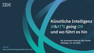 Künstliche Intelligenz
WhAT’S going ON
und wo führt es hin
@hjotk
hans-joachim.koeppen@de.ibm.com
40. Innovation Panel der SGL Carbon
Meitingen, 19. Juli 2018
 