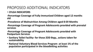 PROPOSED ADDITIONAL INDICATORS
• CFLGA INDICATORS
-Percentage Coverage of Fully Immunized Children aged 12 months
old
-Prevalence of Malnutrition Among Children aged 0-59 Months
-Percentage Coverage of Pregnant Adolescents provided with prenatal
services
-Percentage Coverage of Pregnant Adolescents provided with
Postpartum Services
• Sanitary Toilet Facility- for those ZOD Brgy., actions taken for
sustainability
• National Voluntary Blood Services Program- at least 1% of the
population participated in the bloodletting activities
 