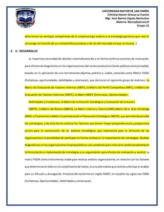 UNIVERSIDAD MAYOR DE SAN SIMÓN
CrhistianXavier Orozco La Fuente
Mgr. José Ramiro Zapata Barrientos
Materia: MercadotecniaIII
Grupo: 21
determinar las ventajas competitivas de la empresa bajo análisis y la estrategia genérica que más le
convenga en función de sus características propias y de las del mercado en que se mueve.2
2. 2.- DESARROLLO
La imperiosa necesidad de abordar sistemáticamente y en forma continua acciones de evaluación,
para efectosde diagnósticoenlas organizacionesdel sectorproductivo(tantopúblicascomoprivadas),
basada en la aplicación de una herramienta objetiva, práctica y viable, conocida como Matriz FODA
(fortalezas, oportunidades, debilidades y amenazas), que deriva en el siguiente grupo de matrices: La
Matriz de Evaluación de Factores Internos (MEFI), la Matriz del Perfil Competitivo (MPC), la Matriz de
Evaluación de Factores Externos (MEFE), la Matriz MAFE (Amenazas, Oportunidades,
Debilidades y Fortalezas), la Matriz de la Posición Estratégica y Evaluación de la Acción
(MEPE), la Matriz del Boston(MBCG), La Matriz Internay Externa(MIE),Matriz de la Gran Estrategia
(MGE) y finalmente laMatriz Cuantitativade la PlaneaciónEstratégica (MCPE),que permite desarrollar
las estrategias, y de ésta forma analizar los factores que tienen mayor preponderancia y proporciona
juicios para la construcción de un balance estratégico, que representa para la dirección de las
organizaciones la posibilidad de participar en forma exitosa en la implantación de estrategias. Realizar
diagnósticosenlas organizacionesempresarialesesuna condiciónpara intervenir profesionalmenteen
la formulación e implantación de estrategias y su seguimiento para efectosde evaluación y control. La
matriz FODA como instrumento viable para realizar análisis organizacional, en relacióncon los factores
que determinanel éxitoenelcumplimientode metas,esunaalternativaquemotivóaefectuarel análisis
para su difusión y divulgación. Proviene del acrónimo en inglés SWOT, en español las siglas son FODA
(Fortalezas, Oportunidades, Debilidades y Amenazas).
 