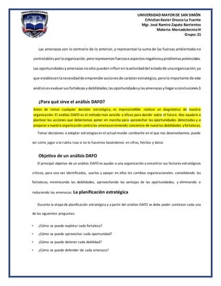 UNIVERSIDAD MAYOR DE SAN SIMÓN
CrhistianXavier Orozco La Fuente
Mgr. José Ramiro Zapata Barrientos
Materia: MercadotecniaIII
Grupo: 21
Las amenazas son lo contrario de lo anterior, y representan la suma de las fuerzas ambientalesno
controlablesporlaorganización,perorepresentanfuerzasoaspectosnegativosyproblemaspotenciales.
Las oportunidadesyamenazasnosólo puedeninfluirenlaactividaddel estadode unaorganización;ya
que establecenlanecesidadde emprenderaccionesde carácterestratégico,peroloimportante de este
análisisesevaluarsusfortalezasydebilidades,lasoportunidadesylasamenazasyllegaraconclusiones.3
¿Para qué sirve el análisis DAFO?
Antes de tomar cualquier decisión estratégica, es imprescindible realizar un diagnóstico de nuestra
organización. El análisis DAFO es el método más sencillo y eficaz para decidir sobre el futuro. Nos ayudará a
plantear las acciones que deberíamos poner en marcha para aprovechar las oportunidades detectadas y a
preparara nuestra organización contra las amenazasteniendo conciencia de nuestras debilidades yfortalezas.
Tomar decisiones o adoptar estrategiasen el actualmundo cambiante en el que nos desenvolvemos puede
ser como jugar a la ruleta rusa si no lo hacemos basándonos en cifras, hechos y datos
Objetivo de un análisis DAFO
El principal objetivo de un análisis DAFO es ayudar a una organización a encontrar sus factores estratégicos
críticos, para una vez identificados, usarlos y apoyar en ellos los cambios organizacionales: consolidando las
fortalezas, minimizando las debilidades, aprovechando las ventajas de las oportunidades, y eliminando o
reduciendo las amenazas. La planificación estratégica
Durante la etapa de planificación estratégica y a partir del análisis DAFO se debe poder contestar cada una
de las siguientes preguntas:
• ¿Cómo se puede explotar cada fortaleza?
• ¿Cómo se puede aprovechar cada oportunidad?
• ¿Cómo se puede detener cada debilidad?
• ¿Cómo se puede defender de cada amenaza?
 