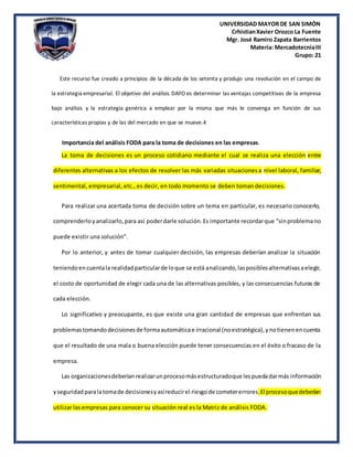 UNIVERSIDAD MAYOR DE SAN SIMÓN
CrhistianXavier Orozco La Fuente
Mgr. José Ramiro Zapata Barrientos
Materia: MercadotecniaIII
Grupo: 21
Este recurso fue creado a principios de la década de los setenta y produjo una revolución en el campo de
la estrategia empresarial. El objetivo del análisis DAFO es determinar las ventajas competitivas de la empresa
bajo análisis y la estrategia genérica a emplear por la misma que más le convenga en función de sus
características propias y de las del mercado en que se mueve.4
Importancia del análisis FODA para la toma de decisiones en las empresas.
La toma de decisiones es un proceso cotidiano mediante el cual se realiza una elección entre
diferentes alternativas a los efectos de resolver las más variadas situacionesa nivel laboral, familiar,
sentimental, empresarial, etc., es decir, en todo momento se deben toman decisiones.
Para realizar una acertada toma de decisión sobre un tema en particular, es necesario conocerlo,
comprenderloyanalizarlo,para así poderdarle solución.Es importante recordarque "sinproblemano
puede existir una solución".
Por lo anterior, y antes de tomar cualquier decisión, las empresas deberían analizar la situación
teniendoencuentala realidadparticularde loque se está analizando,lasposiblesalternativasaelegir,
el costo de oportunidad de elegir cada una de las alternativas posibles, y las consecuencias futuras de
cada elección.
Lo significativo y preocupante, es que existe una gran cantidad de empresas que enfrentan sus
problemastomandodecisionesde formaautomáticae irracional (noestratégica),ynotienenencuenta
que el resultado de una mala o buena elección puede tener consecuencias en el éxito o fracaso de la
empresa.
Las organizacionesdeberíanrealizarunprocesomásestructuradoque lespuedadarmás información
yseguridad paralatomade decisionesyasíreducirel riesgode cometererrores.El procesoquedeberían
utilizar las empresas para conocer su situación real es la Matriz de análisis FODA.
 