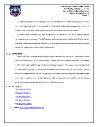 UNIVERSIDAD MAYOR DE SAN SIMÓN
CrhistianXavier Orozco La Fuente
Mgr. José Ramiro Zapata Barrientos
Materia: MercadotecniaIII
Grupo: 21
La importanciade confeccionarytrabajarconunamatrizde análisisFODA resideen que esteproceso
nospermite buscaryanalizar,de formaproactivaysistemática,todaslasvariablesque intervienenenel
negocio con el fin de tener más y mejor información al momento de tomar decisiones.
Si bienlaherramientaestratégicaidealpara plasmarlamisión, lavisión,lasmetas,losobjetivosylas
estrategiasde unaempresaesel Plande Negocios, realizandocorrectamenteel análisisFODA se pueden
establecerlasestrategiasOfensivas,Defensivas,de Supervivenciayde Reordenamientonecesariaspara
cumplir con los objetivos empresariales planteados.5
3. 3.- CONCLUSION
La técnica FODA permite el análisis de problemas precisando las fortalezas y debilidades de una
institución,relacionadasconsus oportunidadesyamenazasenel mercado.Las fortalezasy debilidades
se refierenalaorganizaciónysusproductos,mientrasque lasoportunidadesyamenazasporlogeneral,
se considerancomofactoresexternossobre lascualeslapropiaorganizaciónnotiene control.Luegoes
posible tratarde explotarlasfortalezas,superarlasdebilidades,aprovecharoportunidadesydefenderse
contra las amenazas funciones todas importantes del procesode planeación y en las cuales la técnica,
puede utilizarse en el análisis situacional dentro de dicho proceso.
4. 4.- REFERENCIAS
(1) https://n9.cl/hfksl
(2) https://n9.cl/8kh5
(3) https://n9.cl/ns37a
(4) https://n9.cl/apy1l
(5) https://n9.cl/6qdxg
5.- VIDEOS https://youtu.be/WnvVNmio1OI
 