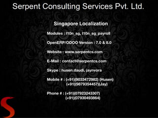 Singapore Localization !
!
Modules : l10n_sg, l10n_sg_payroll
!
OpenERP/ODOO Version : 7.0 & 8.0
!
Website : www.serpentcs.com
!
E-Mail : contact@serpentcs.com
!
Skype : husen.daudi, jaynvora
!
Mobile # : (+91)(9033472982) (Husen)
(+91)(9879354457)(Jay)
!
Phone # : (+91)(07923243307)
	 	 (+91)(07930493864)
 