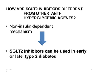HOW ARE SGLT2 INHIBITORS DIFFERENT
FROM OTHER ANTI-
HYPERGLYCEMIC AGENTS?
• Non-insulin dependent
mechanism
• SGLT2 inhibitors can be used in early
or late type 2 diabetes
7/13/201
5
10
 
