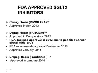 7/13/201
5
11
FDA APPROVED SGLT2
INHIBITORS
 Canagliflozin (INVOKANA)™
• Approved March 2013
 Dapagliflozin (FARXIGA)™
• Approved in Europe since 2012
• FDA declined approval in 2012 due to possible cancer
signal with drug
• FDA recommends approval December 2013
• Approved January 2014
 Empagliflozin ( Jardiance ) ™
• Approved in January 2014
 