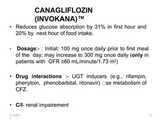 7/13/201
5
12
CANAGLIFLOZIN
(INVOKANA)™
• Reduces glucose absorption by 31% in first hour and
20% by next hour of food intake.
• Dosage:- : Initial: 100 mg once daily prior to first meal
of the day; may increase to 300 mg once daily (only in
patients with GFR ≥60 mL/minute/1.73 m2)
• Drug interactions :- UGT inducers (e.g., rifampin,
phenytoin, phenobarbital, ritonavir) se metabolism of
CFZ.
• C/I- renal impairement
 