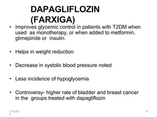 7/13/201
5
15
DAPAGLIFLOZIN
(FARXIGA)
• Improves glycemic control in patients with T2DM when
used as monotherapy, or when added to metformin,
glimepiride or insulin.
• Helps in weight reduction
• Decrease in systolic blood pressure noted
• Less incidence of hypoglycemia
• Controversy- higher rate of bladder and breast cancer
in the groups treated with dapagliflozin
 