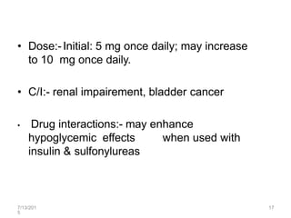 7/13/201
5
17
• Dose:-Initial: 5 mg once daily; may increase
to 10 mg once daily.
• C/I:- renal impairement, bladder cancer
• Drug interactions:- may enhance
hypoglycemic effects when used with
insulin & sulfonylureas
 